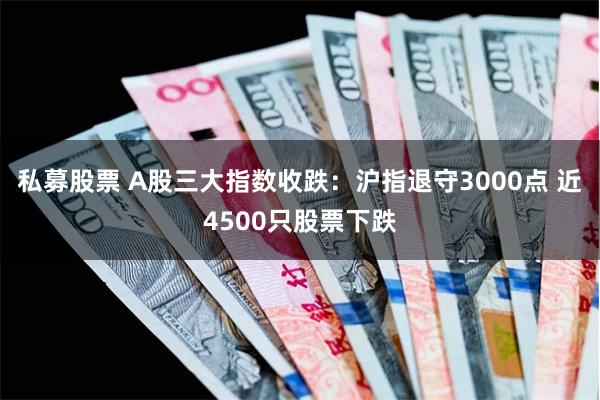 私募股票 A股三大指数收跌：沪指退守3000点 近4500只股票下跌