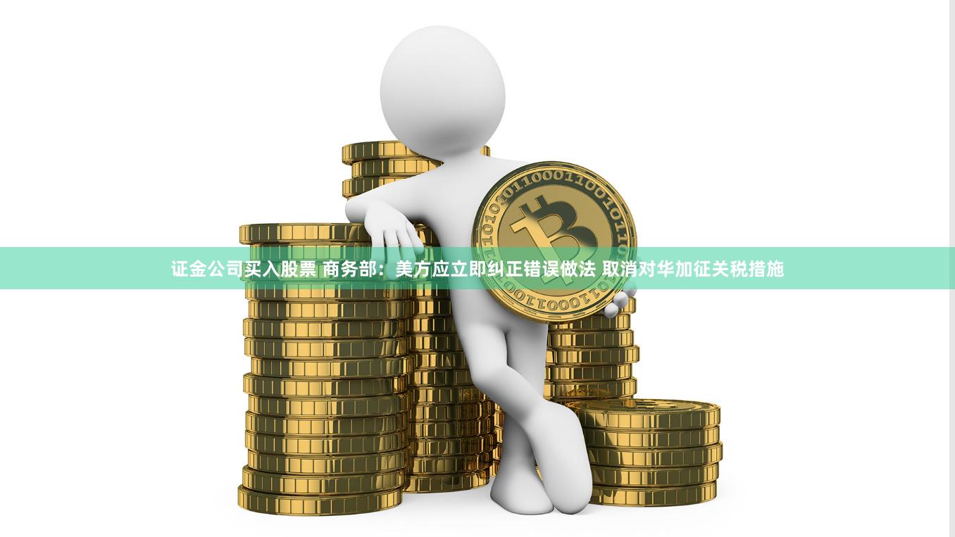 证金公司买入股票 商务部：美方应立即纠正错误做法 取消对华加征关税措施