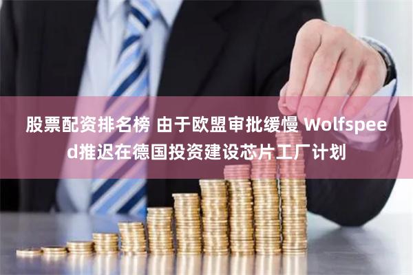 股票配资排名榜 由于欧盟审批缓慢 Wolfspeed推迟在德国投资建设芯片工厂计划