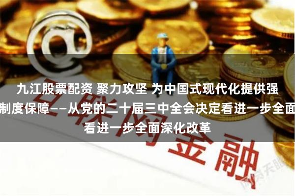 九江股票配资 聚力攻坚 为中国式现代化提供强大动力和制度保障——从党的二十届三中全会决定看进一步全面深化改革