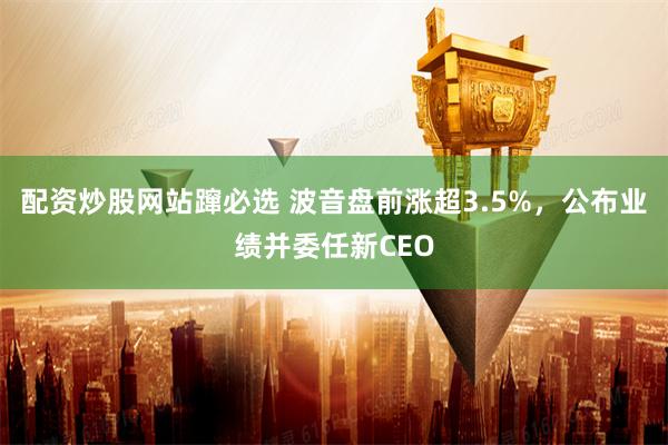 配资炒股网站蹿必选 波音盘前涨超3.5%，公布业绩并委任新CEO