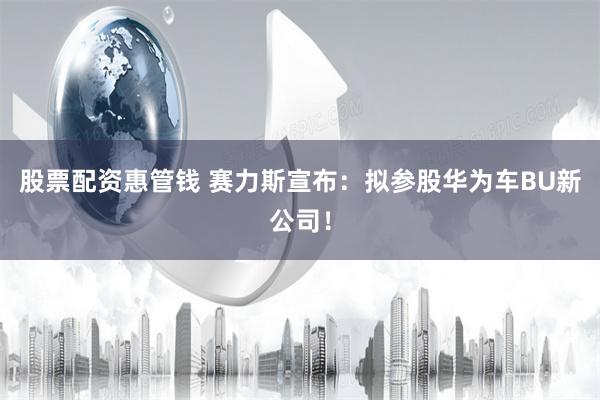 股票配资惠管钱 赛力斯宣布：拟参股华为车BU新公司！