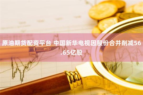 原油期货配资平台 中国新华电视因股份合并削减56.65亿股