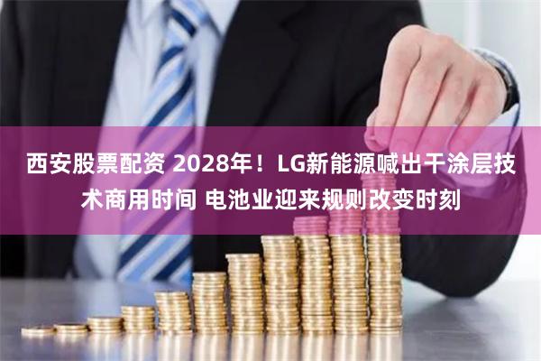 西安股票配资 2028年！LG新能源喊出干涂层技术商用时间 电池业迎来规则改变时刻