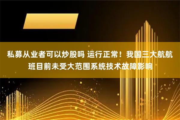 私募从业者可以炒股吗 运行正常！我国三大航航班目前未受大范围系统技术故障影响