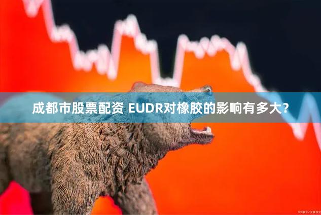 成都市股票配资 EUDR对橡胶的影响有多大？