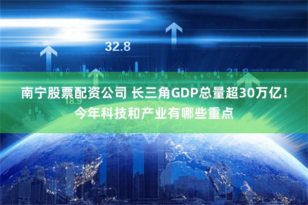 南宁股票配资公司 长三角GDP总量超30万亿！今年科技和产业有哪些重点