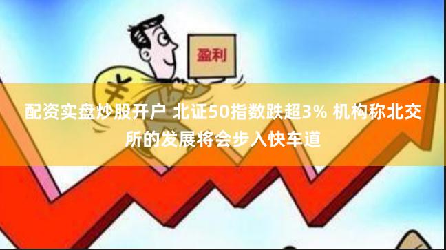 配资实盘炒股开户 北证50指数跌超3% 机构称北交所的发展将会步入快车道