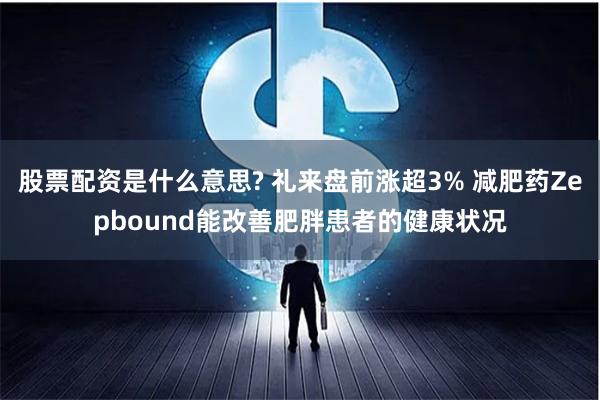 股票配资是什么意思? 礼来盘前涨超3% 减肥药Zepbound能改善肥胖患者的健康状况