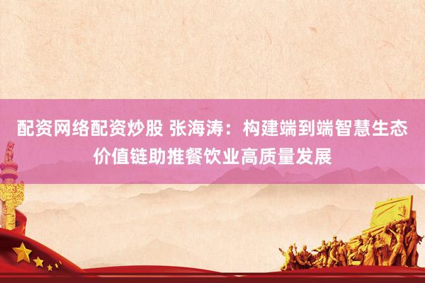 配资网络配资炒股 张海涛：构建端到端智慧生态价值链助推餐饮业高质量发展