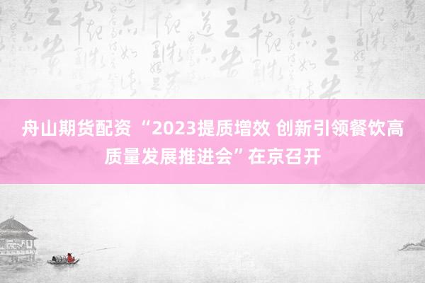 舟山期货配资 “2023提质增效 创新引领餐饮高质量发展推进会”在京召开