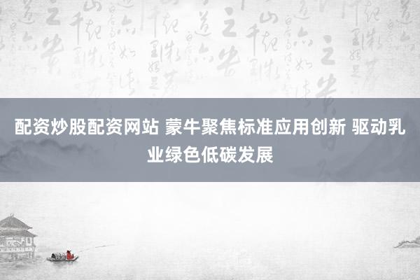 配资炒股配资网站 蒙牛聚焦标准应用创新 驱动乳业绿色低碳发展