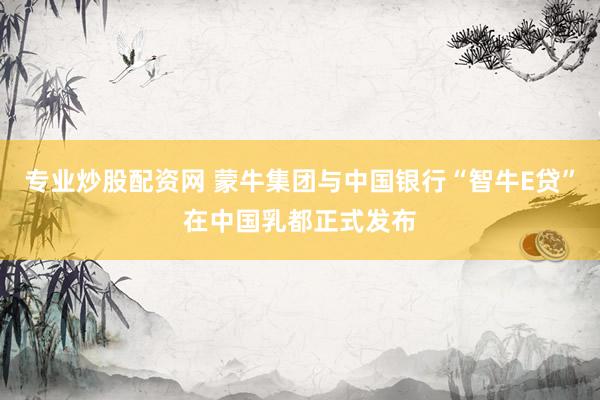 专业炒股配资网 蒙牛集团与中国银行“智牛E贷”在中国乳都正式发布