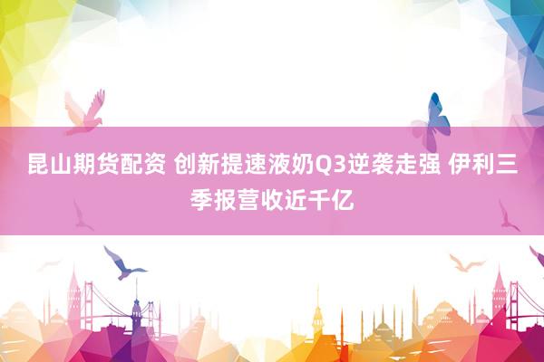 昆山期货配资 创新提速液奶Q3逆袭走强 伊利三季报营收近千亿