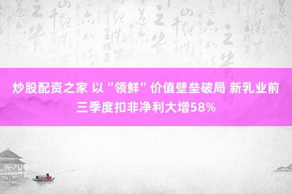 炒股配资之家 以“领鲜”价值壁垒破局 新乳业前三季度扣非净利大增58%