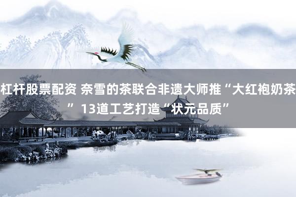 杠杆股票配资 奈雪的茶联合非遗大师推“大红袍奶茶” 13道工艺打造“状元品质”