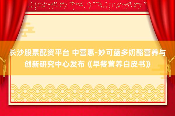 长沙股票配资平台 中营惠-妙可蓝多奶酪营养与创新研究中心发布《早餐营养白皮书》