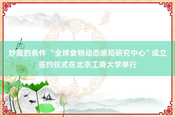 炒股的条件 “全球食物动态感知研究中心”成立签约仪式在北京工商大学举行
