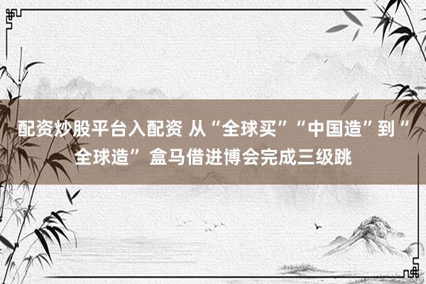 配资炒股平台入配资 从“全球买”“中国造”到“全球造” 盒马借进博会完成三级跳