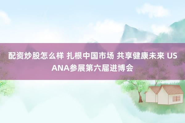 配资炒股怎么样 扎根中国市场 共享健康未来 USANA参展第六届进博会
