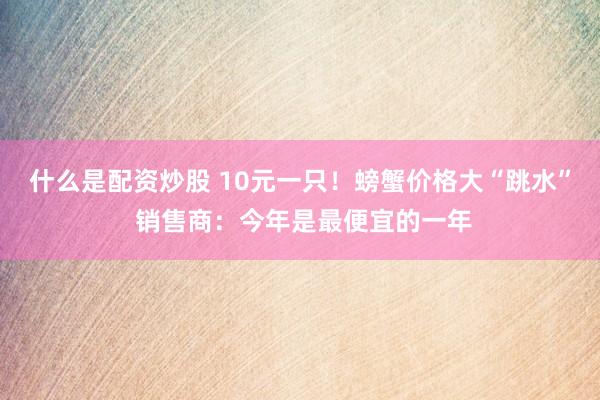 什么是配资炒股 10元一只！螃蟹价格大“跳水” 销售商：今年是最便宜的一年