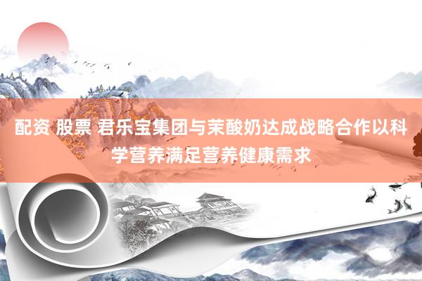 配资 股票 君乐宝集团与茉酸奶达成战略合作以科学营养满足营养健康需求