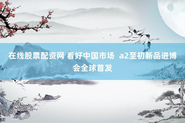 在线股票配资网 看好中国市场  a2至初新品进博会全球首发