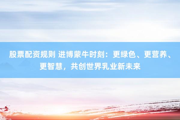 股票配资规则 进博蒙牛时刻：更绿色、更营养、更智慧，共创世界乳业新未来
