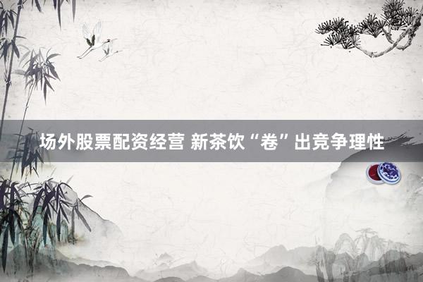 场外股票配资经营 新茶饮“卷”出竞争理性