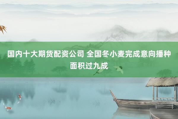 国内十大期货配资公司 全国冬小麦完成意向播种面积过九成