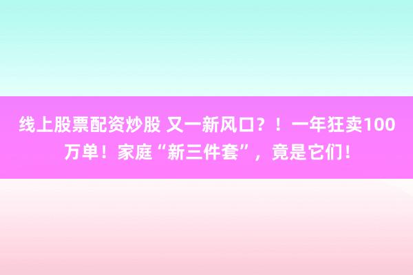 线上股票配资炒股 又一新风口？！一年狂卖100万单！家庭“新三件套”，竟是它们！