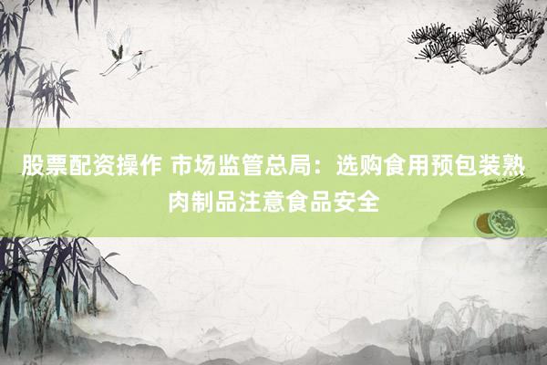 股票配资操作 市场监管总局：选购食用预包装熟肉制品注意食品安全
