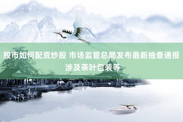 股市如何配资炒股 市场监管总局发布最新抽查通报 涉及茶叶包装等