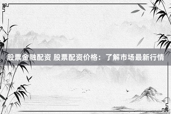 股票金融配资 股票配资价格：了解市场最新行情