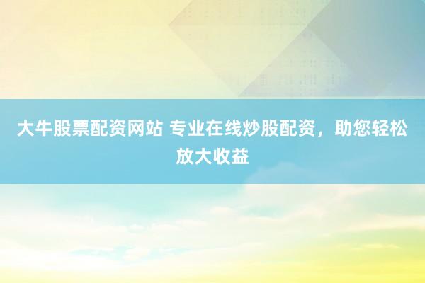 大牛股票配资网站 专业在线炒股配资，助您轻松放大收益