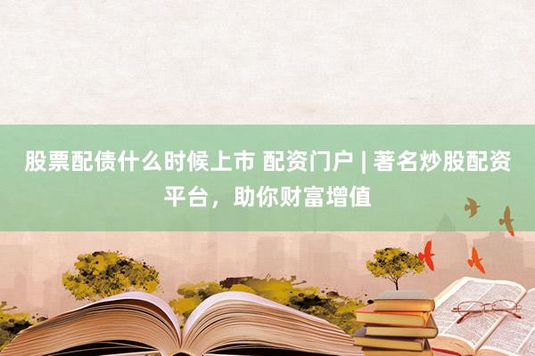 股票配债什么时候上市 配资门户 | 著名炒股配资平台，助你财富增值