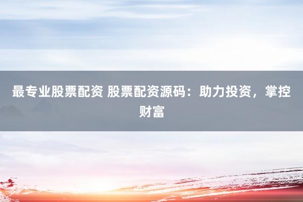 最专业股票配资 股票配资源码：助力投资，掌控财富