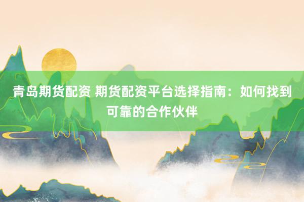 青岛期货配资 期货配资平台选择指南：如何找到可靠的合作伙伴
