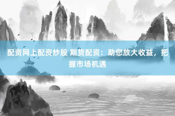 配资网上配资炒股 期货配资：助您放大收益，把握市场机遇