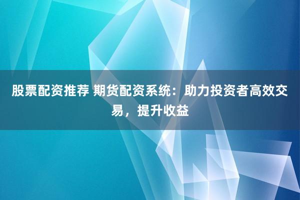 股票配资推荐 期货配资系统：助力投资者高效交易，提升收益