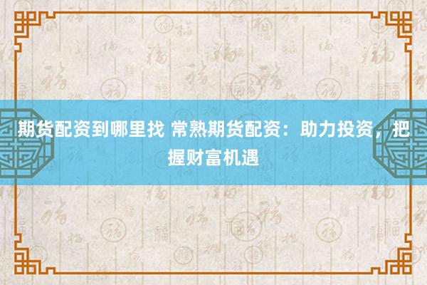 期货配资到哪里找 常熟期货配资：助力投资，把握财富机遇