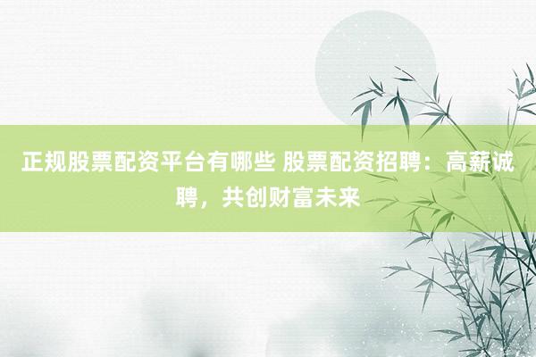 正规股票配资平台有哪些 股票配资招聘：高薪诚聘，共创财富未来