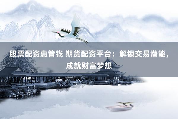 股票配资惠管钱 期货配资平台：解锁交易潜能，成就财富梦想