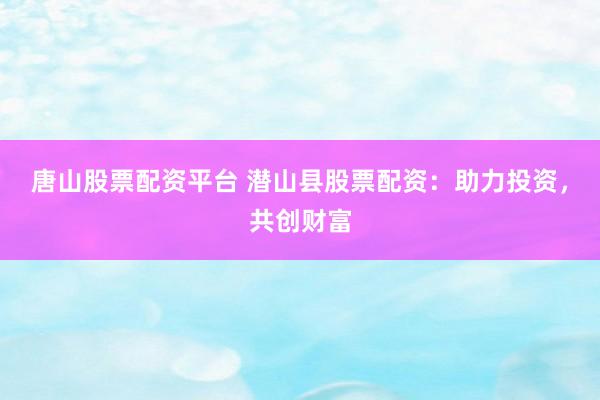 唐山股票配资平台 潜山县股票配资：助力投资，共创财富