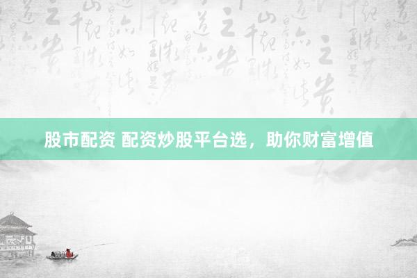 股市配资 配资炒股平台选，助你财富增值
