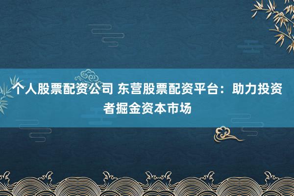 个人股票配资公司 东营股票配资平台：助力投资者掘金资本市场