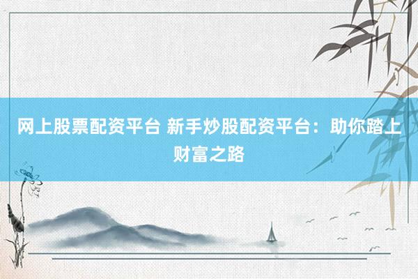 网上股票配资平台 新手炒股配资平台：助你踏上财富之路