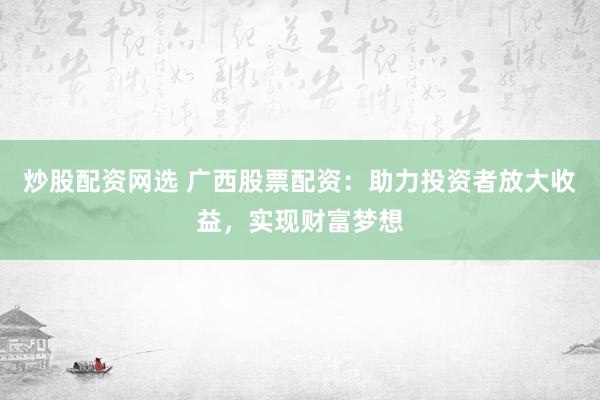 炒股配资网选 广西股票配资：助力投资者放大收益，实现财富梦想