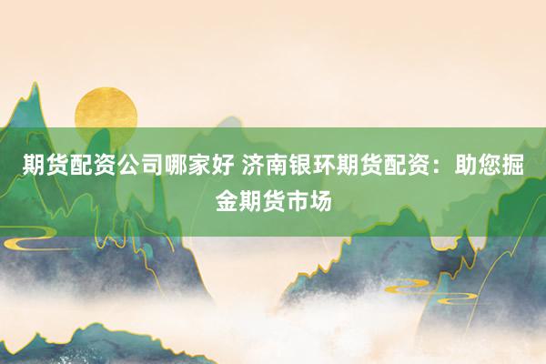 期货配资公司哪家好 济南银环期货配资：助您掘金期货市场