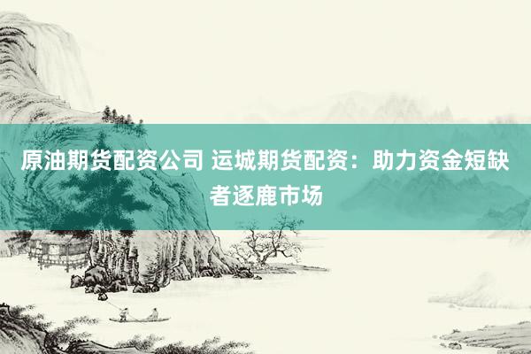 原油期货配资公司 运城期货配资：助力资金短缺者逐鹿市场